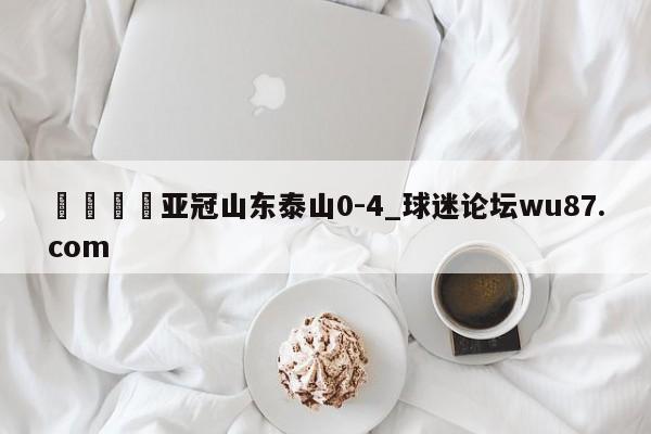 🍢亚冠山东泰山0-4_球迷论坛wu87.com