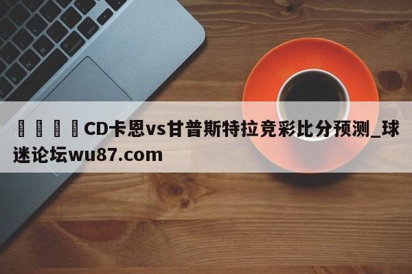 🍢CD卡恩vs甘普斯特拉竞彩比分预测_球迷论坛wu87.com