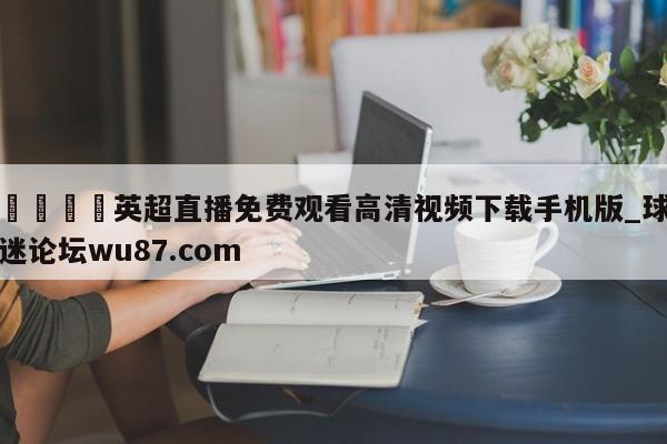 🍢英超直播免费观看高清视频下载手机版_球迷论坛wu87.com