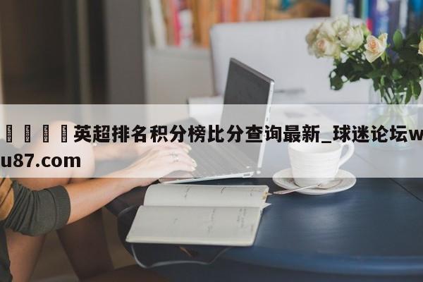 🍢英超排名积分榜比分查询最新_球迷论坛wu87.com