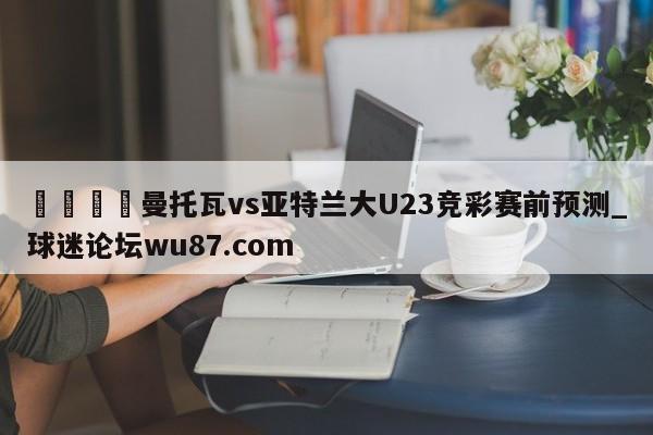 🍢曼托瓦vs亚特兰大U23竞彩赛前预测_球迷论坛wu87.com