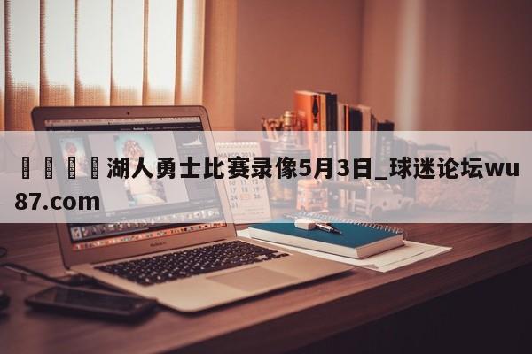 🍢湖人勇士比赛录像5月3日_球迷论坛wu87.com