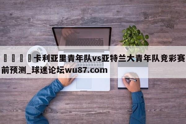 🍢卡利亚里青年队vs亚特兰大青年队竞彩赛前预测_球迷论坛wu87.com