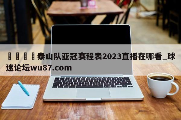 🍢泰山队亚冠赛程表2023直播在哪看_球迷论坛wu87.com