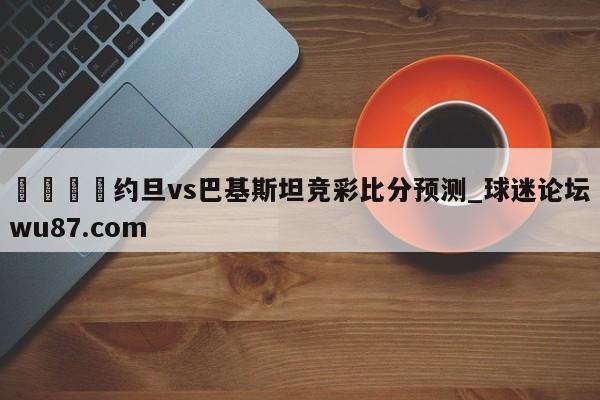 🍢约旦vs巴基斯坦竞彩比分预测_球迷论坛wu87.com