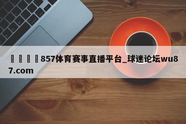 🍢857体育赛事直播平台_球迷论坛wu87.com