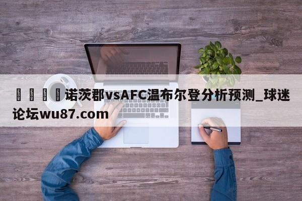 🍢诺茨郡vsAFC温布尔登分析预测_球迷论坛wu87.com