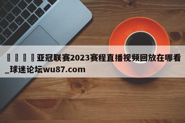 🍢亚冠联赛2023赛程直播视频回放在哪看_球迷论坛wu87.com