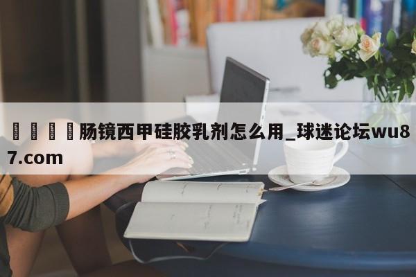🍢肠镜西甲硅胶乳剂怎么用_球迷论坛wu87.com