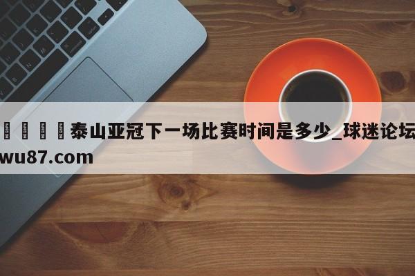 🍢泰山亚冠下一场比赛时间是多少_球迷论坛wu87.com