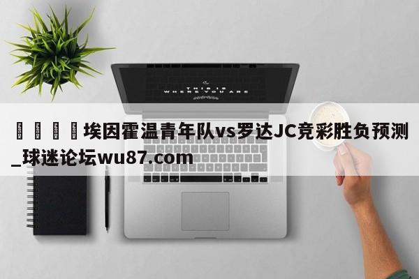 🍢埃因霍温青年队vs罗达JC竞彩胜负预测_球迷论坛wu87.com