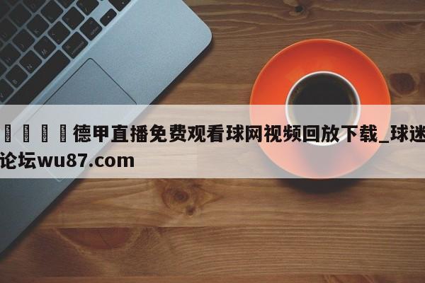 🍢德甲直播免费观看球网视频回放下载_球迷论坛wu87.com