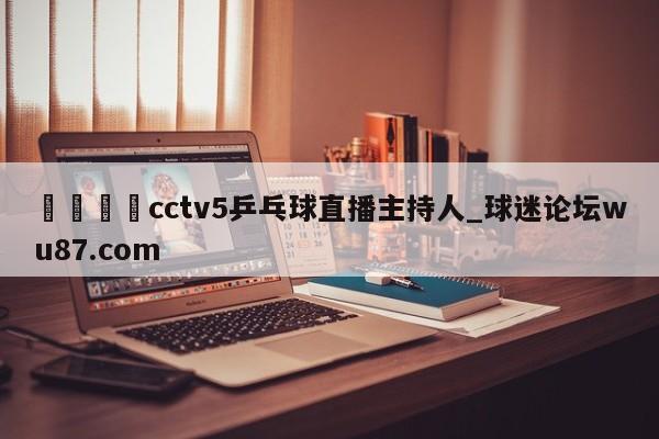 🍢cctv5乒乓球直播主持人_球迷论坛wu87.com