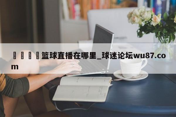 🍢篮球直播在哪里_球迷论坛wu87.com