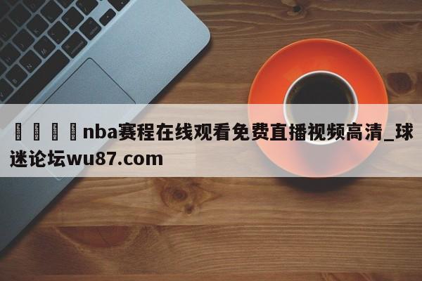 🍢nba赛程在线观看免费直播视频高清_球迷论坛wu87.com