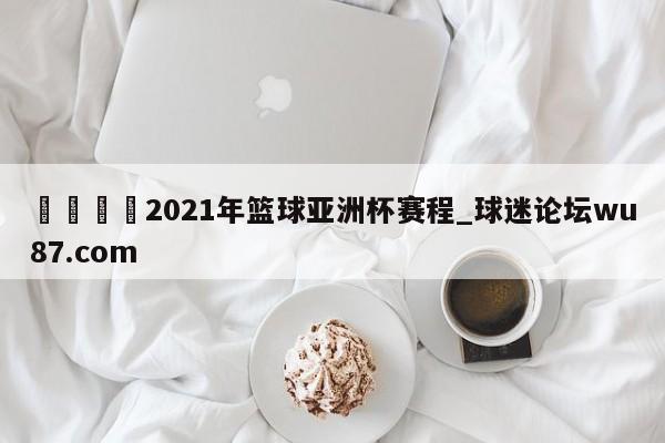 🍢2021年篮球亚洲杯赛程_球迷论坛wu87.com