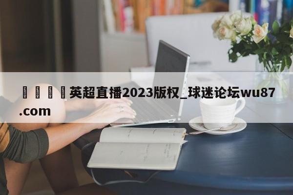 🍢英超直播2023版权_球迷论坛wu87.com