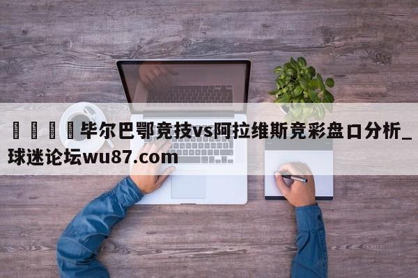 🍢毕尔巴鄂竞技vs阿拉维斯竞彩盘口分析_球迷论坛wu87.com