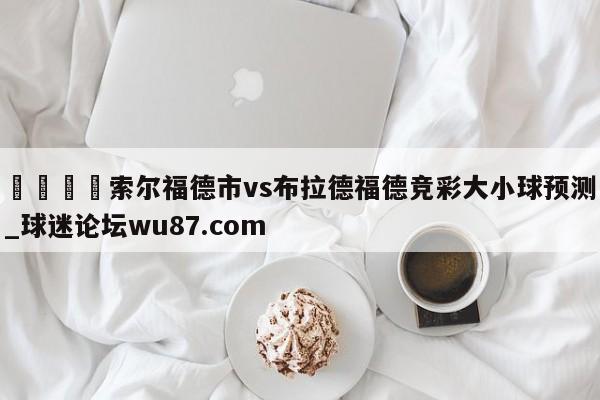 🍢索尔福德市vs布拉德福德竞彩大小球预测_球迷论坛wu87.com