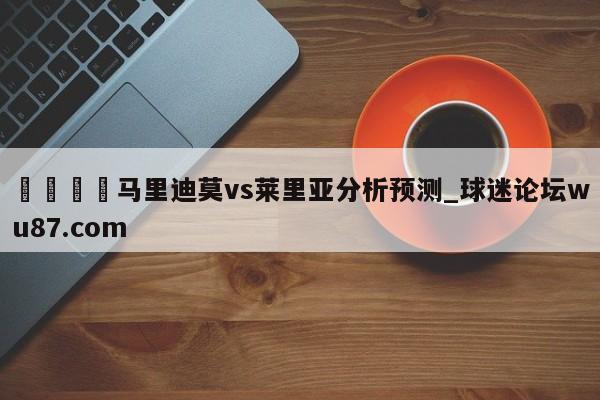 🍢马里迪莫vs莱里亚分析预测_球迷论坛wu87.com
