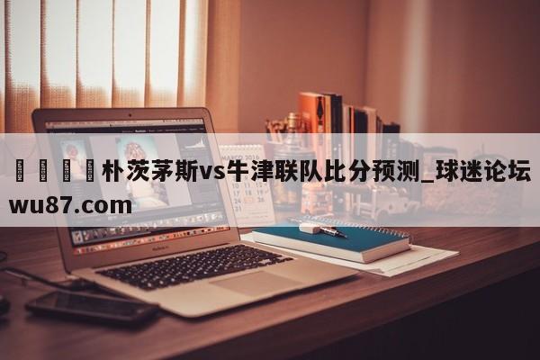 🍢朴茨茅斯vs牛津联队比分预测_球迷论坛wu87.com