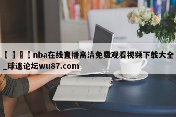 🍢nba在线直播高清免费观看视频下载大全_球迷论坛wu87.com