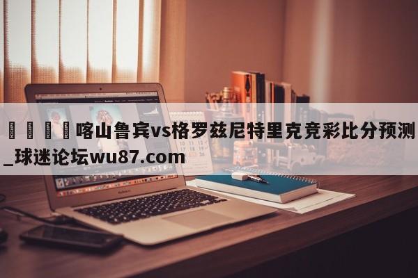 🍢喀山鲁宾vs格罗兹尼特里克竞彩比分预测_球迷论坛wu87.com