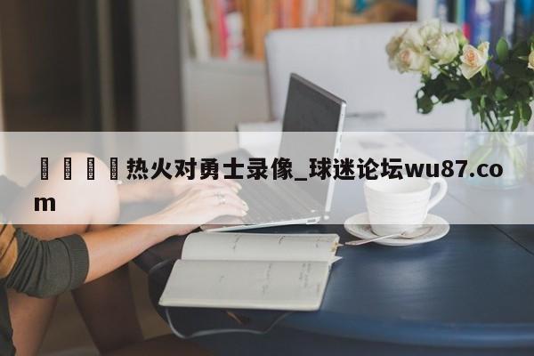 🍢热火对勇士录像_球迷论坛wu87.com