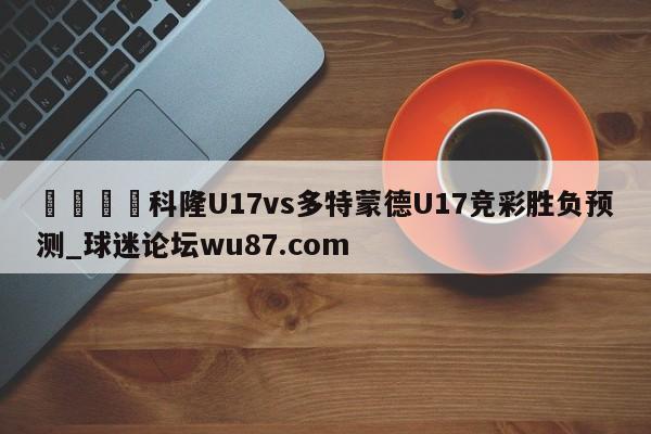 🍢科隆U17vs多特蒙德U17竞彩胜负预测_球迷论坛wu87.com