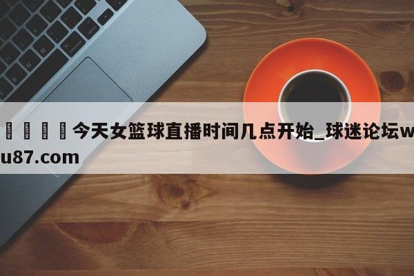 🍢今天女篮球直播时间几点开始_球迷论坛wu87.com