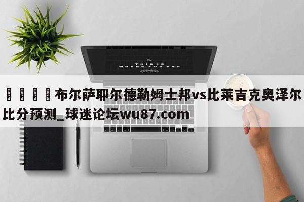 🍢布尔萨耶尔德勒姆士邦vs比莱吉克奥泽尔比分预测_球迷论坛wu87.com