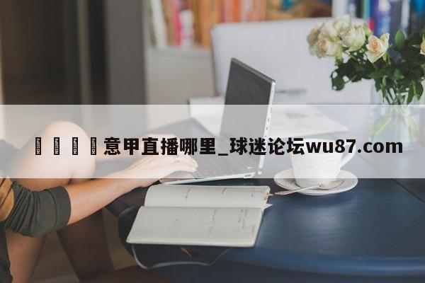 🍢意甲直播哪里_球迷论坛wu87.com