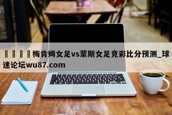 🍢梅肯姆女足vs蒙斯女足竞彩比分预测_球迷论坛wu87.com