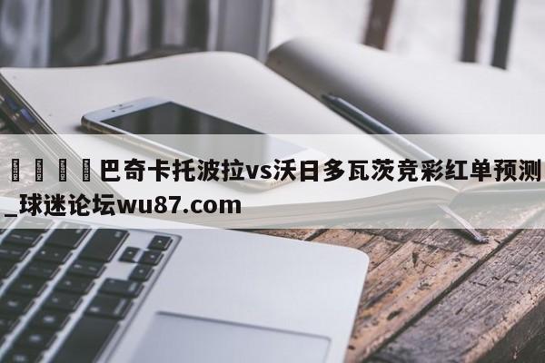 🍢巴奇卡托波拉vs沃日多瓦茨竞彩红单预测_球迷论坛wu87.com