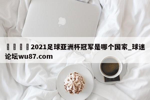 🍢2021足球亚洲杯冠军是哪个国家_球迷论坛wu87.com