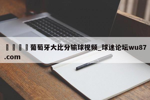 🍢葡萄牙大比分输球视频_球迷论坛wu87.com