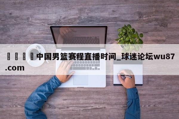 🍢中国男篮赛程直播时间_球迷论坛wu87.com