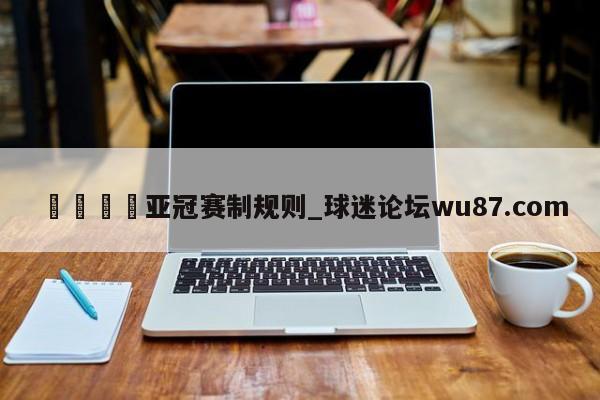 🍢亚冠赛制规则_球迷论坛wu87.com