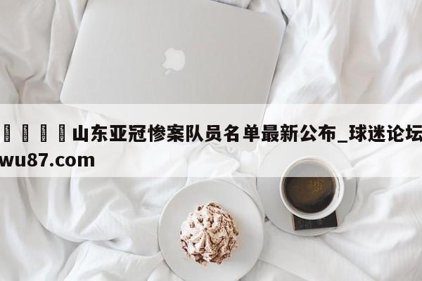 🍢山东亚冠惨案队员名单最新公布_球迷论坛wu87.com