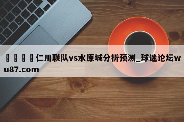 🍢仁川联队vs水原城分析预测_球迷论坛wu87.com