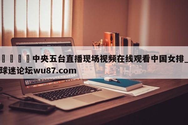 🍢中央五台直播现场视频在线观看中国女排_球迷论坛wu87.com