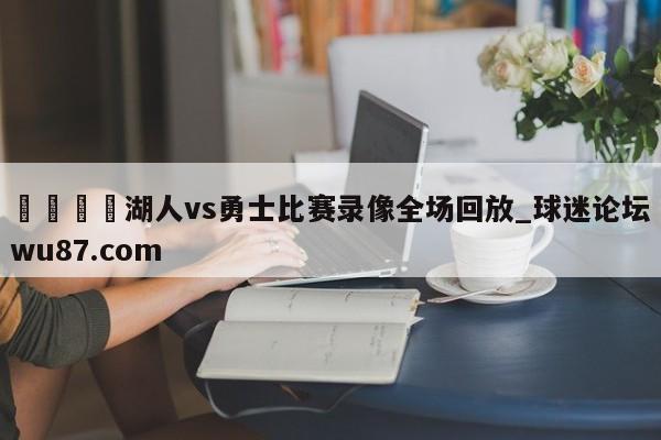 🍢湖人vs勇士比赛录像全场回放_球迷论坛wu87.com