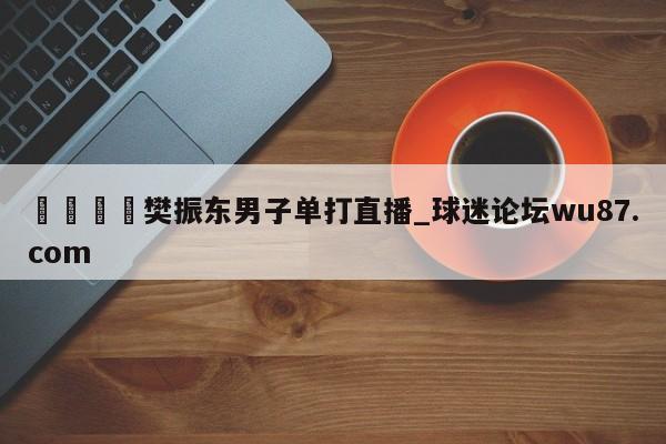 🍢樊振东男子单打直播_球迷论坛wu87.com