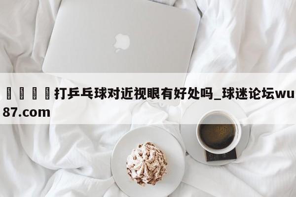 🍢打乒乓球对近视眼有好处吗_球迷论坛wu87.com