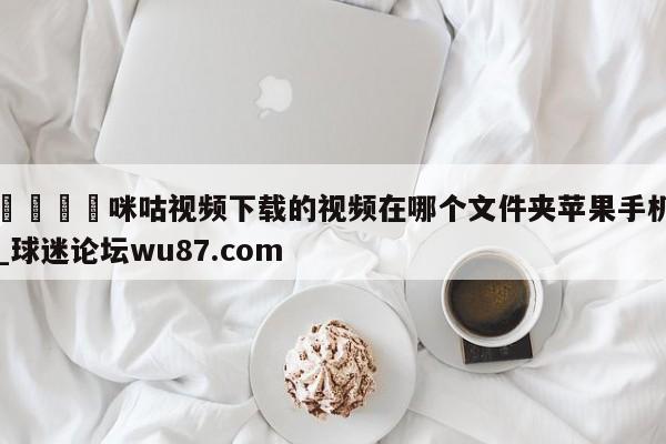🍢咪咕视频下载的视频在哪个文件夹苹果手机_球迷论坛wu87.com