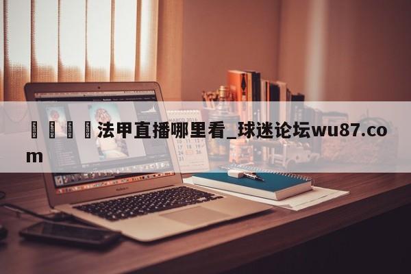 🍢法甲直播哪里看_球迷论坛wu87.com