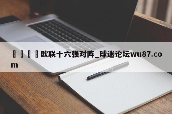 🍢欧联十六强对阵_球迷论坛wu87.com