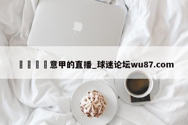 🍢意甲的直播_球迷论坛wu87.com