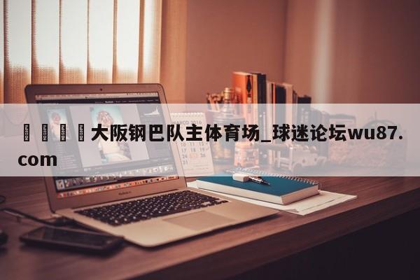 🍢大阪钢巴队主体育场_球迷论坛wu87.com