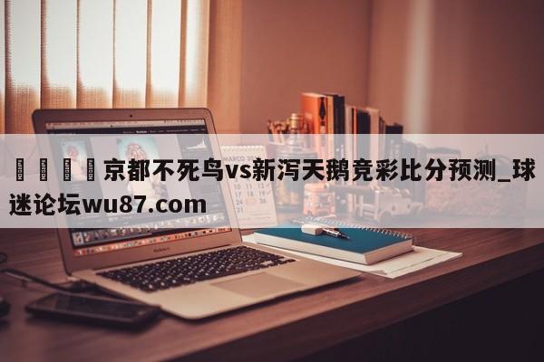 🍢京都不死鸟vs新泻天鹅竞彩比分预测_球迷论坛wu87.com